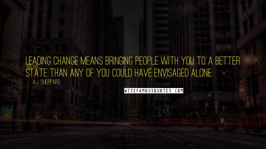 A.J. Sheppard Quotes: Leading change means bringing people with you to a better state than any of you could have envisaged alone.