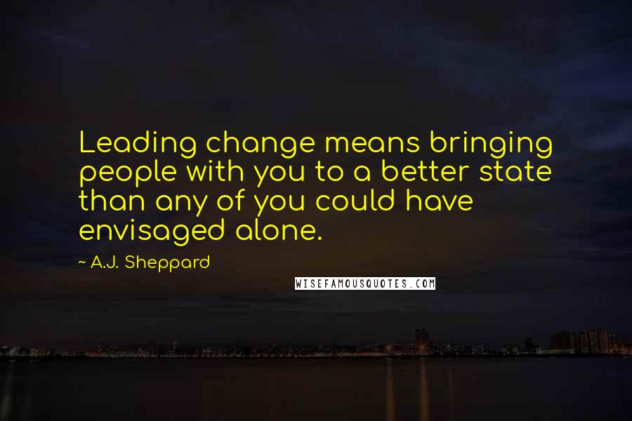 A.J. Sheppard Quotes: Leading change means bringing people with you to a better state than any of you could have envisaged alone.