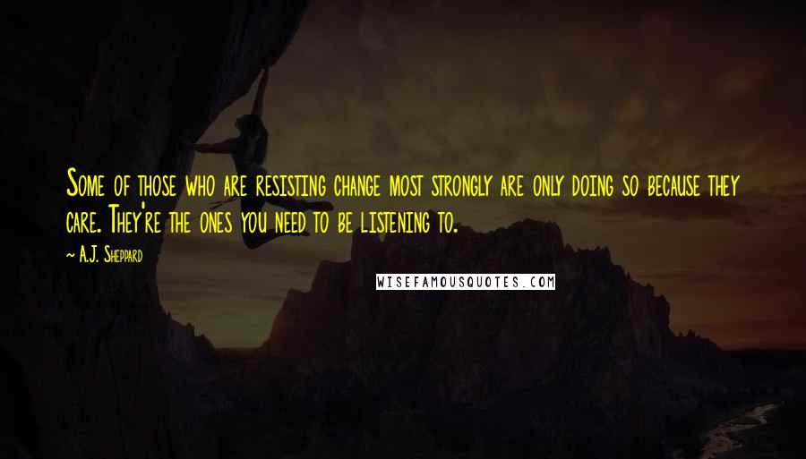 A.J. Sheppard Quotes: Some of those who are resisting change most strongly are only doing so because they care. They're the ones you need to be listening to.