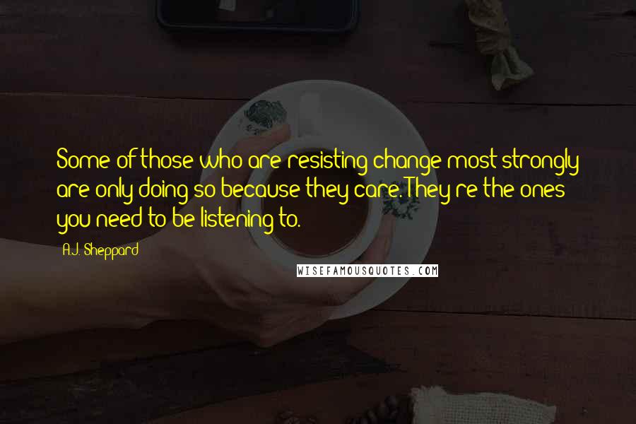 A.J. Sheppard Quotes: Some of those who are resisting change most strongly are only doing so because they care. They're the ones you need to be listening to.