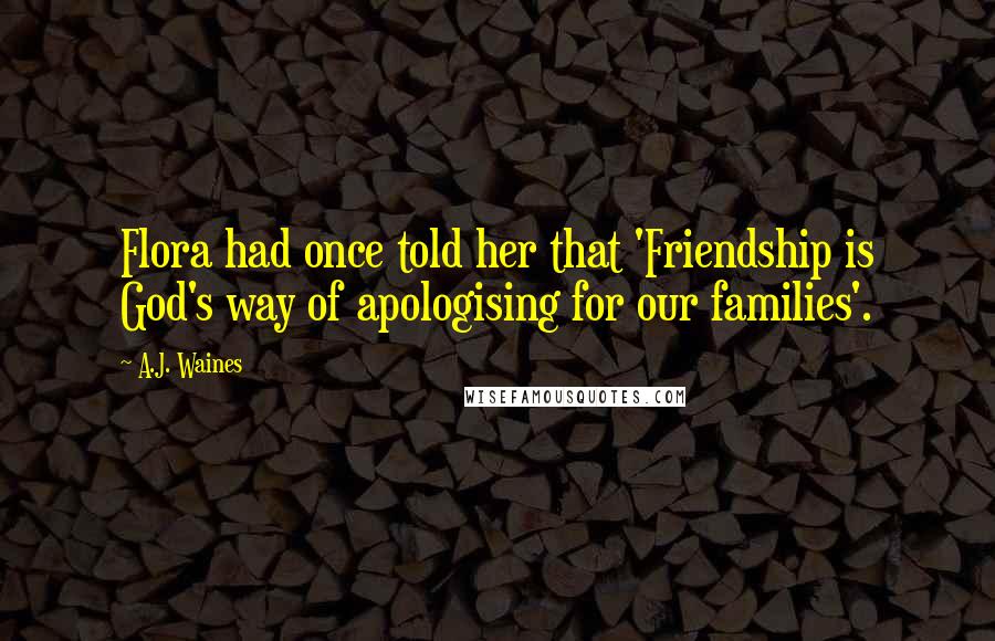 A.J. Waines Quotes: Flora had once told her that 'Friendship is God's way of apologising for our families'.