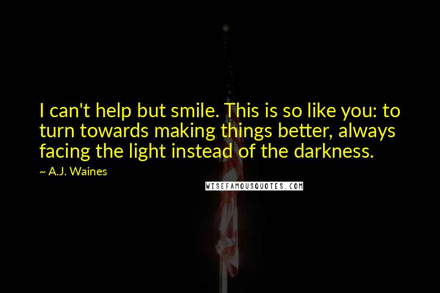 A.J. Waines Quotes: I can't help but smile. This is so like you: to turn towards making things better, always facing the light instead of the darkness.