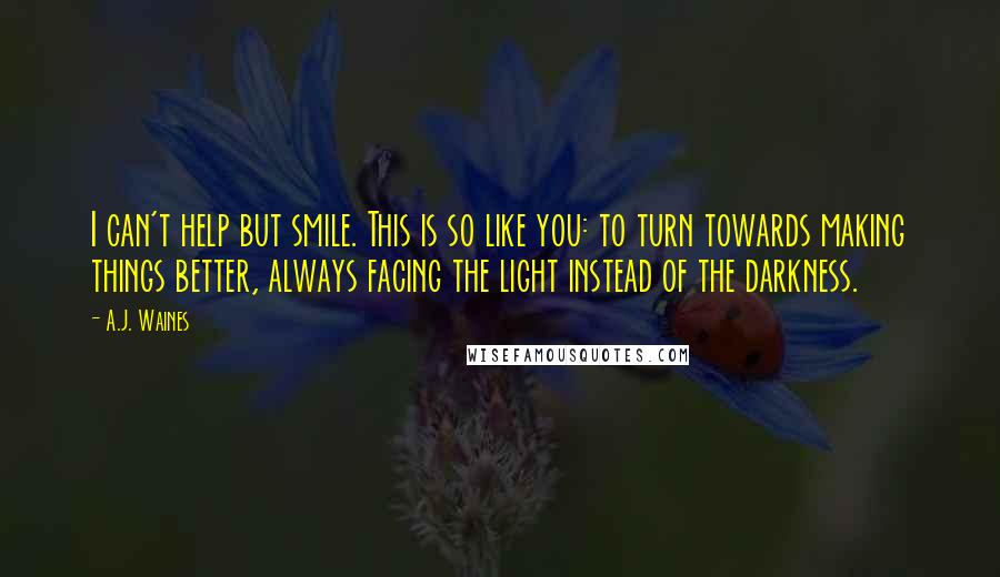 A.J. Waines Quotes: I can't help but smile. This is so like you: to turn towards making things better, always facing the light instead of the darkness.