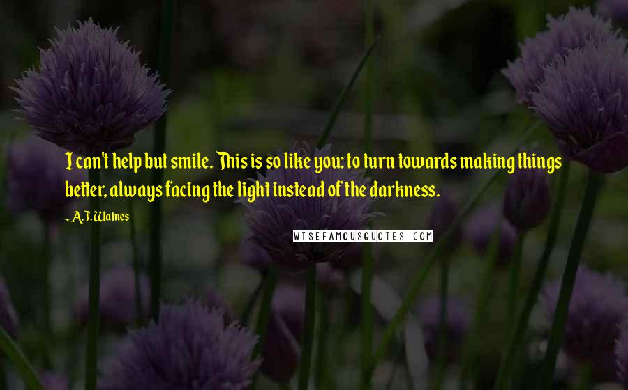 A.J. Waines Quotes: I can't help but smile. This is so like you: to turn towards making things better, always facing the light instead of the darkness.