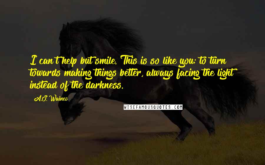 A.J. Waines Quotes: I can't help but smile. This is so like you: to turn towards making things better, always facing the light instead of the darkness.