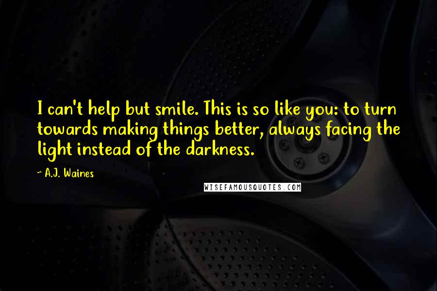 A.J. Waines Quotes: I can't help but smile. This is so like you: to turn towards making things better, always facing the light instead of the darkness.