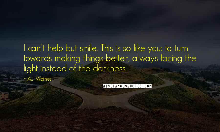 A.J. Waines Quotes: I can't help but smile. This is so like you: to turn towards making things better, always facing the light instead of the darkness.