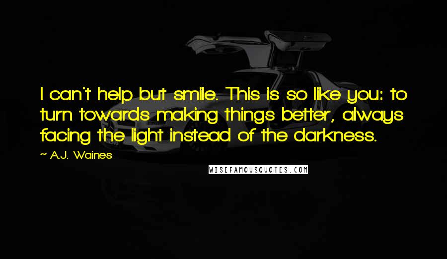 A.J. Waines Quotes: I can't help but smile. This is so like you: to turn towards making things better, always facing the light instead of the darkness.