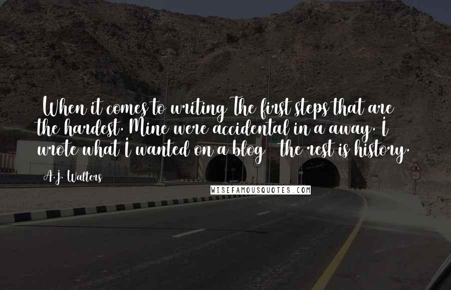 A.J. Walters Quotes: [When it comes to writing]The first steps that are the hardest. Mine were accidental in a away. I wrote what I wanted on a blog & the rest is history.