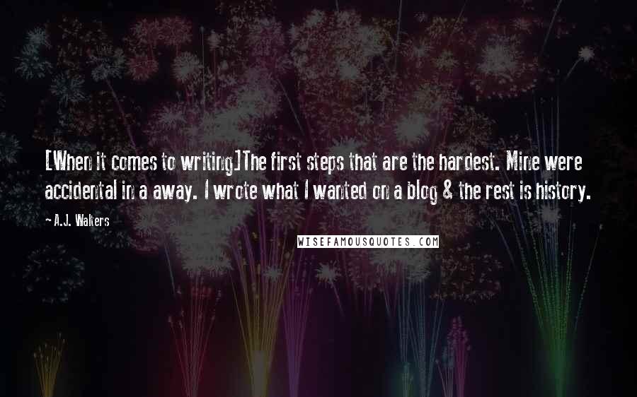 A.J. Walters Quotes: [When it comes to writing]The first steps that are the hardest. Mine were accidental in a away. I wrote what I wanted on a blog & the rest is history.