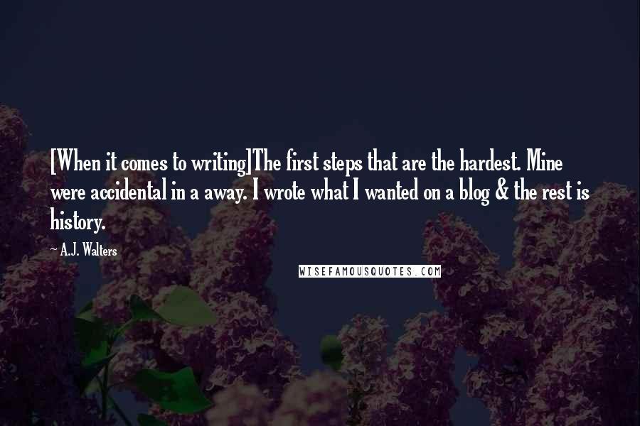 A.J. Walters Quotes: [When it comes to writing]The first steps that are the hardest. Mine were accidental in a away. I wrote what I wanted on a blog & the rest is history.