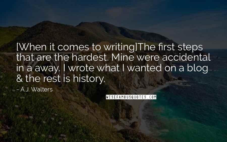 A.J. Walters Quotes: [When it comes to writing]The first steps that are the hardest. Mine were accidental in a away. I wrote what I wanted on a blog & the rest is history.