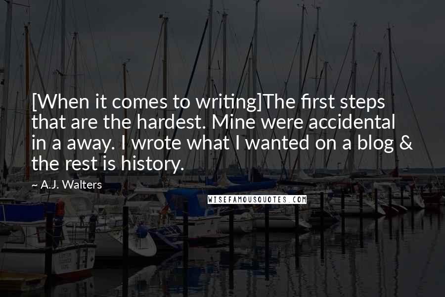 A.J. Walters Quotes: [When it comes to writing]The first steps that are the hardest. Mine were accidental in a away. I wrote what I wanted on a blog & the rest is history.