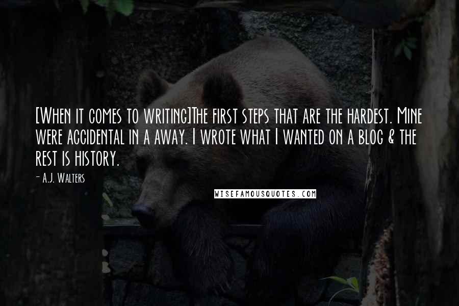 A.J. Walters Quotes: [When it comes to writing]The first steps that are the hardest. Mine were accidental in a away. I wrote what I wanted on a blog & the rest is history.