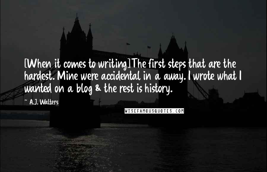 A.J. Walters Quotes: [When it comes to writing]The first steps that are the hardest. Mine were accidental in a away. I wrote what I wanted on a blog & the rest is history.