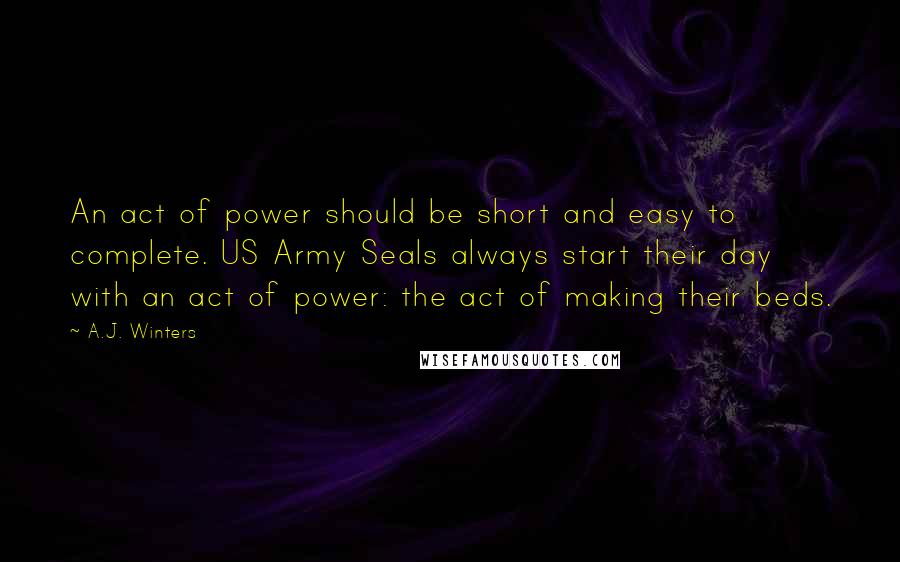 A.J. Winters Quotes: An act of power should be short and easy to complete. US Army Seals always start their day with an act of power: the act of making their beds.