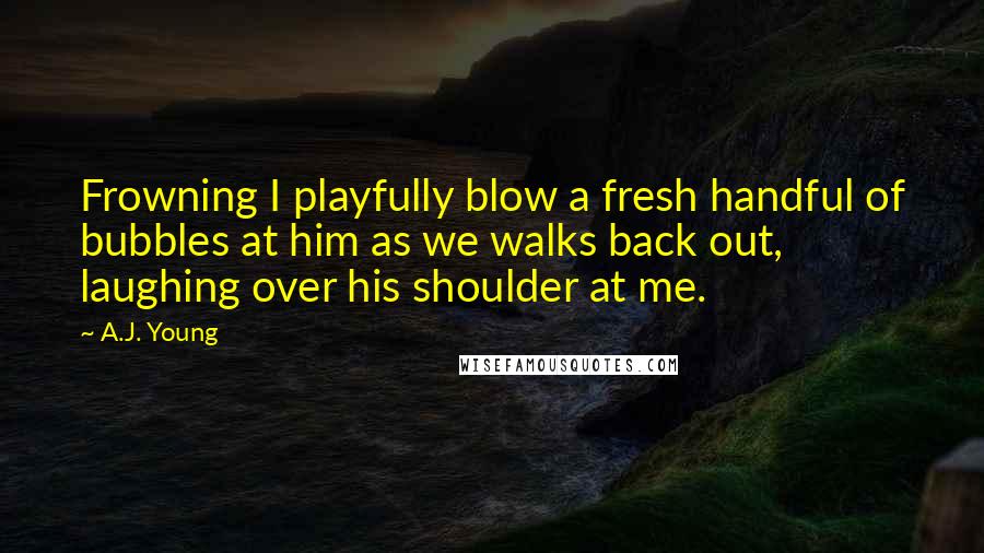 A.J. Young Quotes: Frowning I playfully blow a fresh handful of bubbles at him as we walks back out, laughing over his shoulder at me.