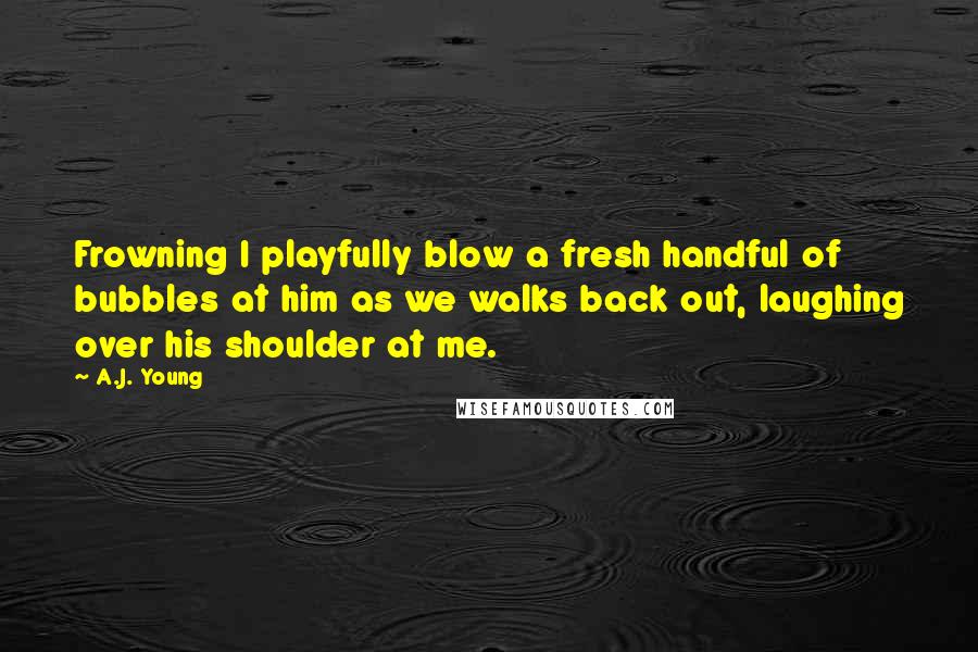 A.J. Young Quotes: Frowning I playfully blow a fresh handful of bubbles at him as we walks back out, laughing over his shoulder at me.