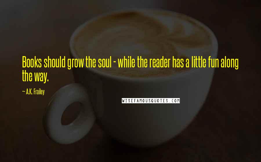 A.K. Frailey Quotes: Books should grow the soul - while the reader has a little fun along the way.