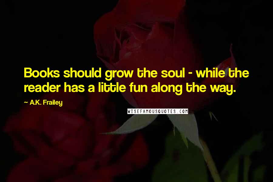 A.K. Frailey Quotes: Books should grow the soul - while the reader has a little fun along the way.