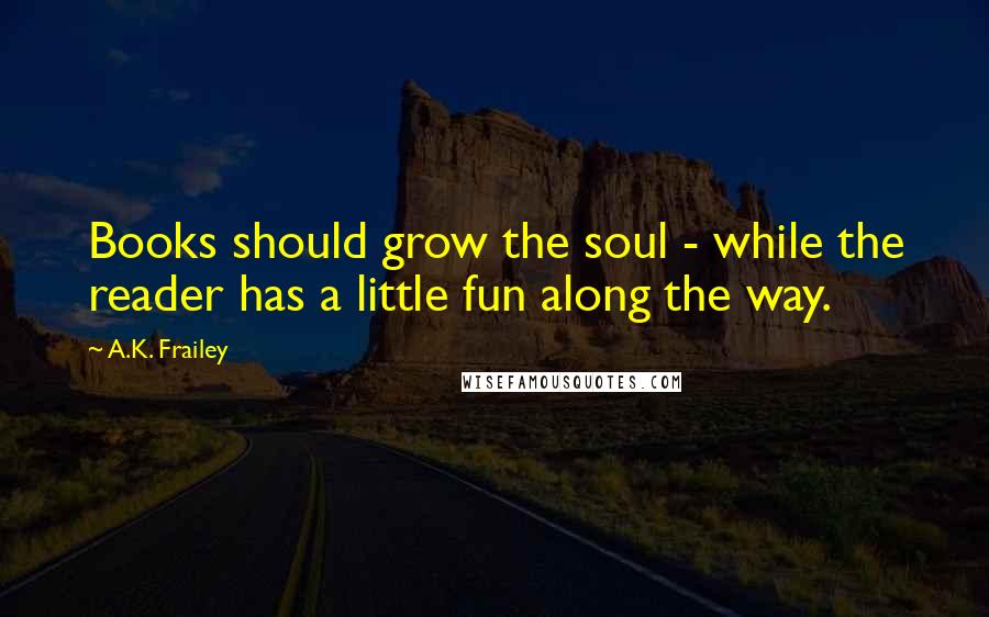 A.K. Frailey Quotes: Books should grow the soul - while the reader has a little fun along the way.