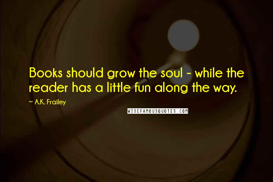 A.K. Frailey Quotes: Books should grow the soul - while the reader has a little fun along the way.