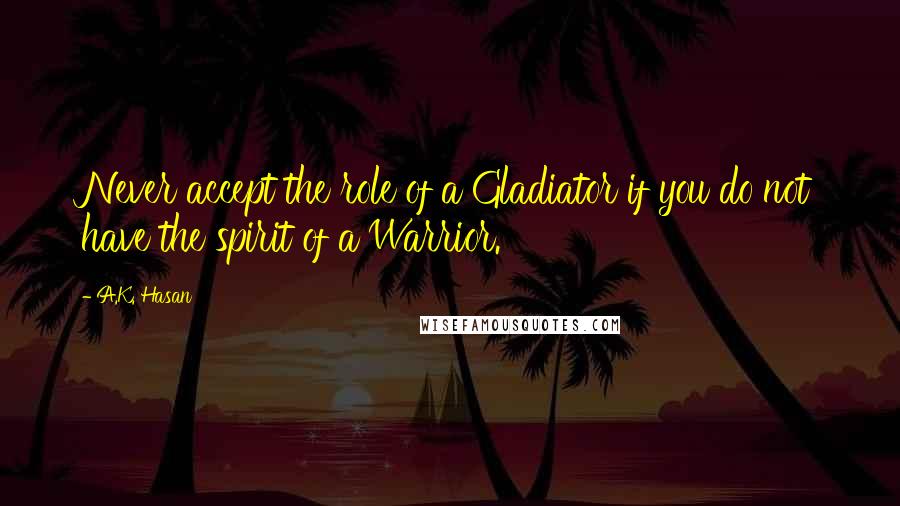 A.K. Hasan Quotes: Never accept the role of a Gladiator if you do not have the spirit of a Warrior.