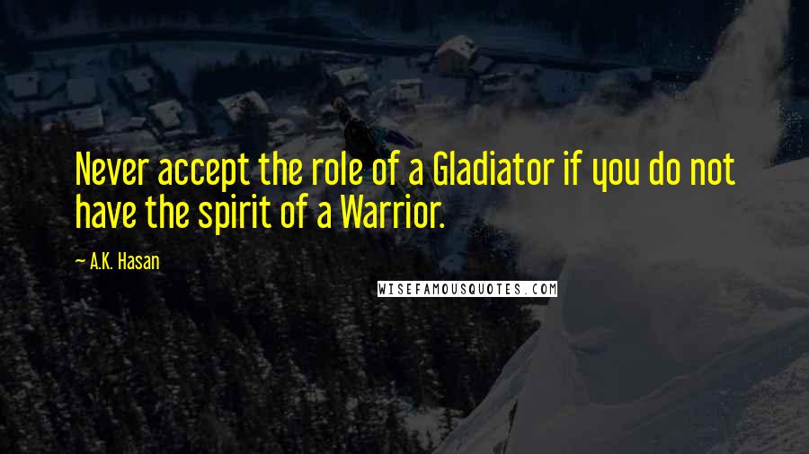 A.K. Hasan Quotes: Never accept the role of a Gladiator if you do not have the spirit of a Warrior.