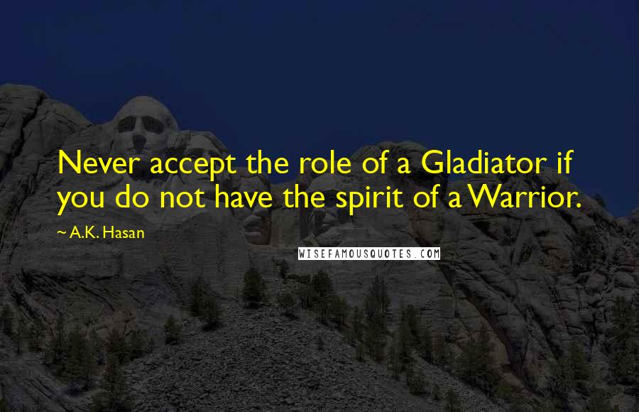 A.K. Hasan Quotes: Never accept the role of a Gladiator if you do not have the spirit of a Warrior.