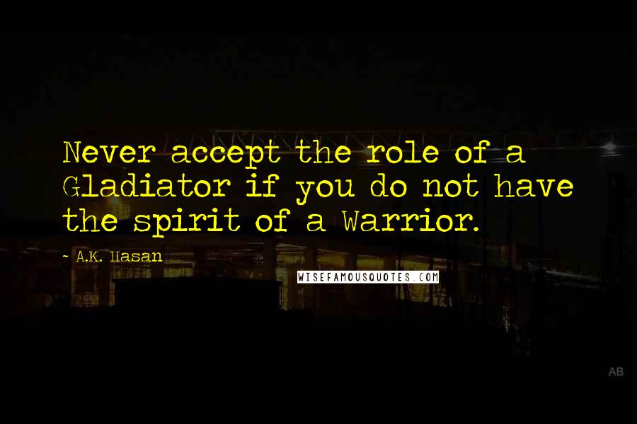 A.K. Hasan Quotes: Never accept the role of a Gladiator if you do not have the spirit of a Warrior.