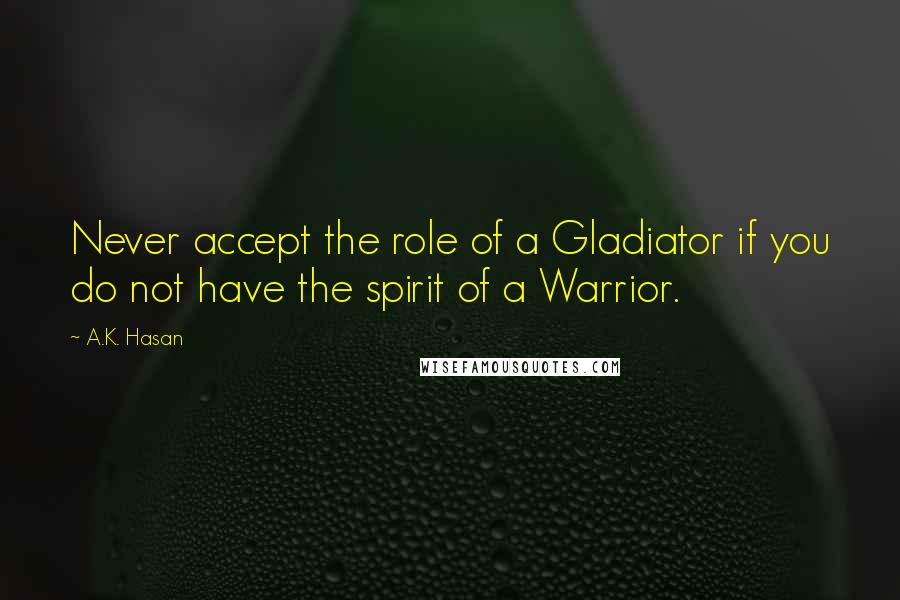 A.K. Hasan Quotes: Never accept the role of a Gladiator if you do not have the spirit of a Warrior.