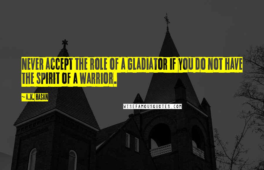 A.K. Hasan Quotes: Never accept the role of a Gladiator if you do not have the spirit of a Warrior.