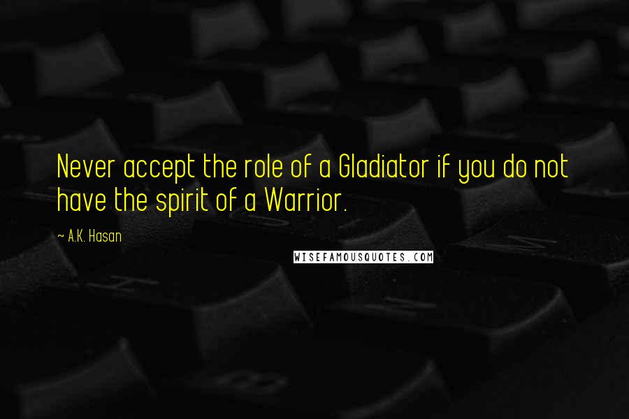 A.K. Hasan Quotes: Never accept the role of a Gladiator if you do not have the spirit of a Warrior.