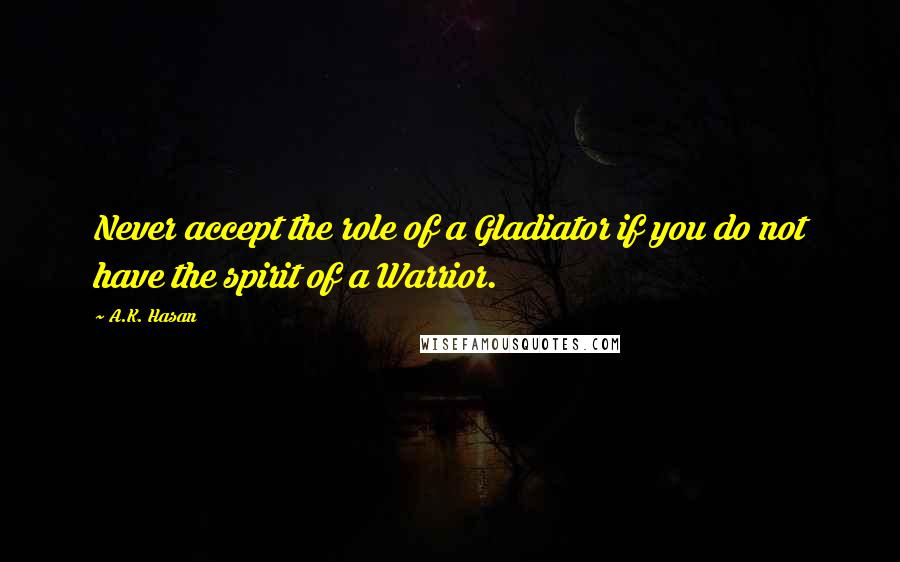 A.K. Hasan Quotes: Never accept the role of a Gladiator if you do not have the spirit of a Warrior.