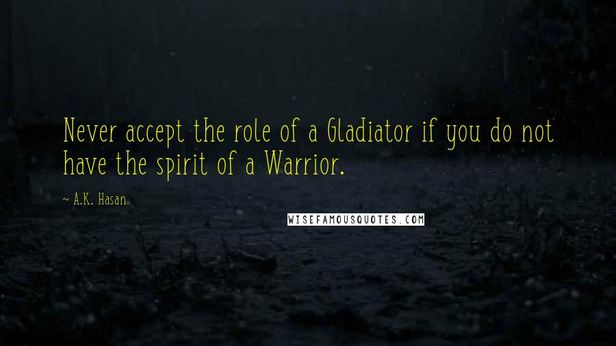 A.K. Hasan Quotes: Never accept the role of a Gladiator if you do not have the spirit of a Warrior.