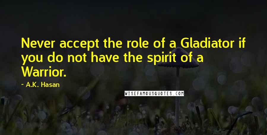 A.K. Hasan Quotes: Never accept the role of a Gladiator if you do not have the spirit of a Warrior.