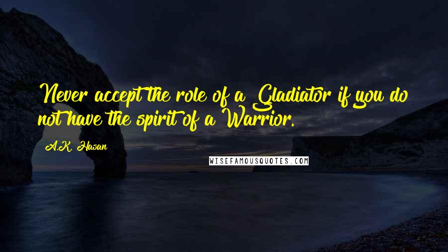 A.K. Hasan Quotes: Never accept the role of a Gladiator if you do not have the spirit of a Warrior.