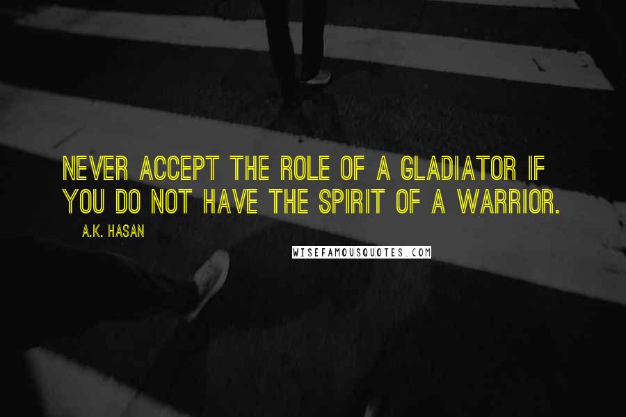 A.K. Hasan Quotes: Never accept the role of a Gladiator if you do not have the spirit of a Warrior.