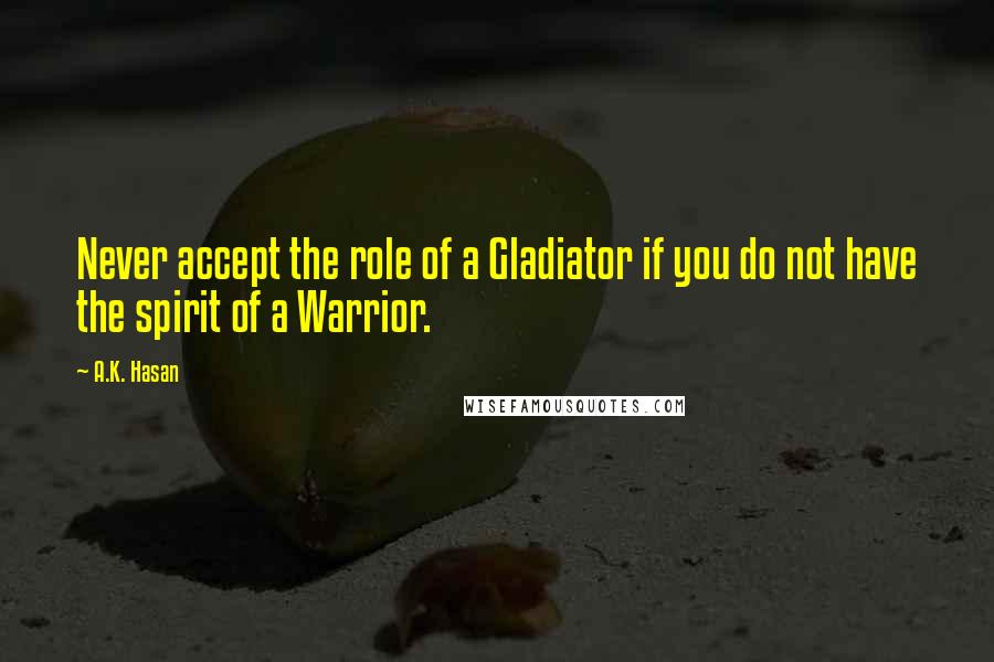 A.K. Hasan Quotes: Never accept the role of a Gladiator if you do not have the spirit of a Warrior.
