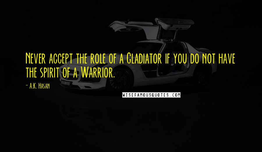 A.K. Hasan Quotes: Never accept the role of a Gladiator if you do not have the spirit of a Warrior.