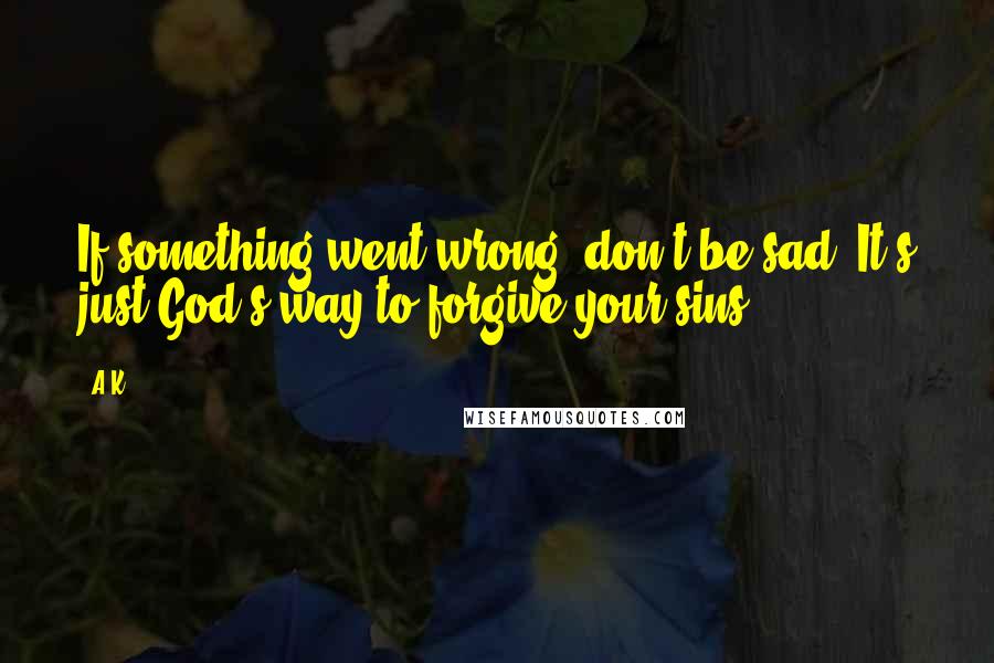 A.K. Quotes: If something went wrong, don't be sad. It's just God's way to forgive your sins.