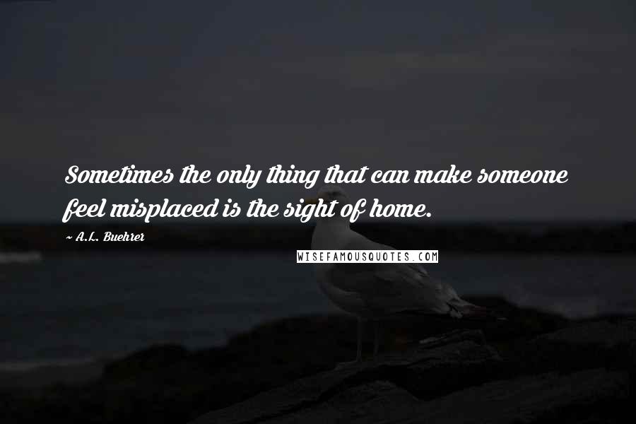 A.L. Buehrer Quotes: Sometimes the only thing that can make someone feel misplaced is the sight of home.