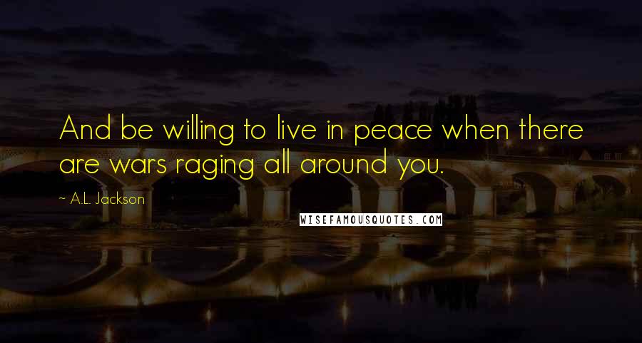 A.L. Jackson Quotes: And be willing to live in peace when there are wars raging all around you.