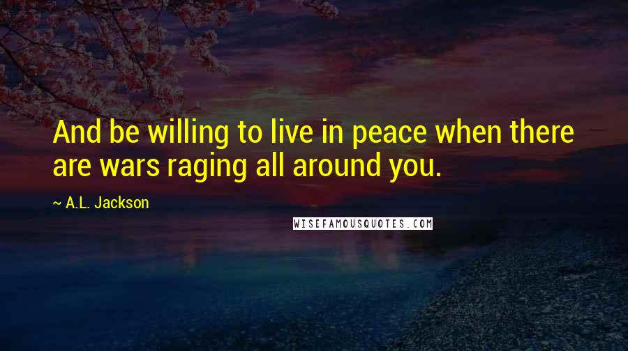 A.L. Jackson Quotes: And be willing to live in peace when there are wars raging all around you.