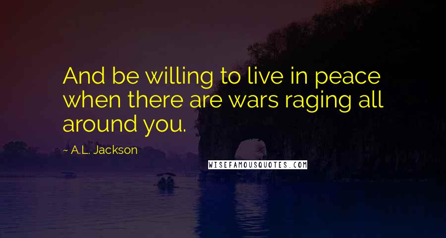A.L. Jackson Quotes: And be willing to live in peace when there are wars raging all around you.