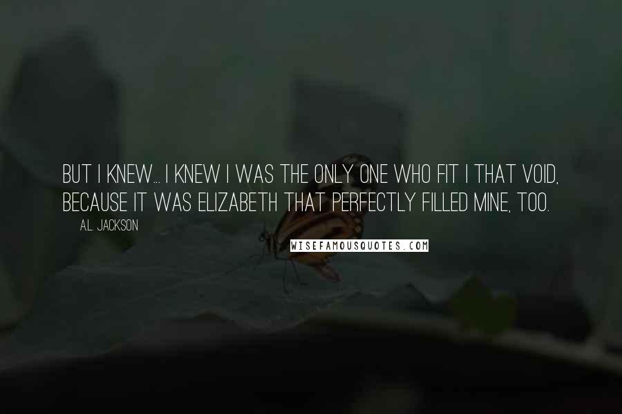 A.L. Jackson Quotes: But I knew... I knew I was the only one who fit I that void, because it was Elizabeth that perfectly filled mine, too.