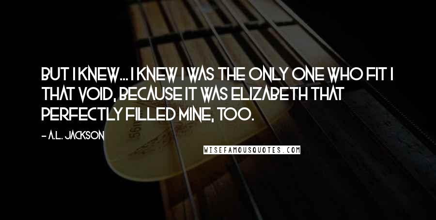 A.L. Jackson Quotes: But I knew... I knew I was the only one who fit I that void, because it was Elizabeth that perfectly filled mine, too.