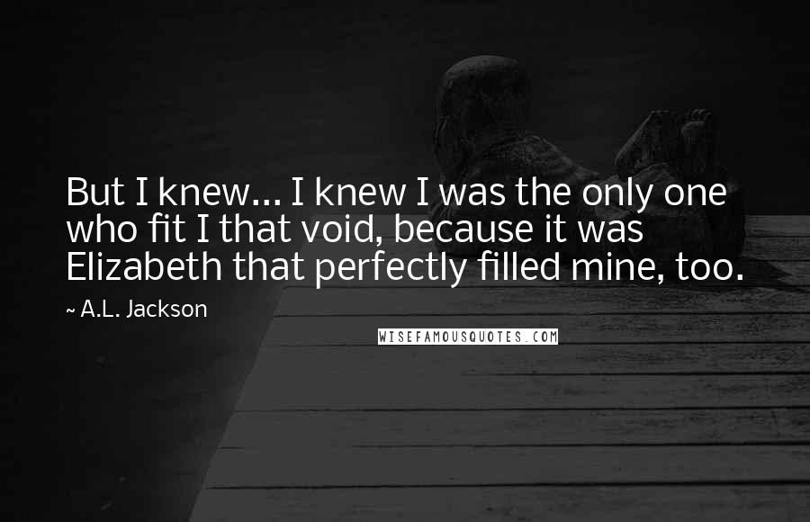 A.L. Jackson Quotes: But I knew... I knew I was the only one who fit I that void, because it was Elizabeth that perfectly filled mine, too.