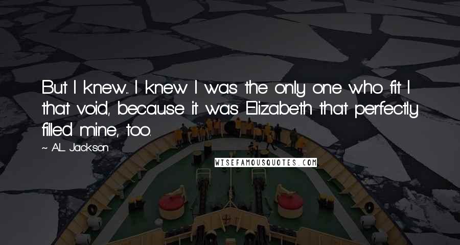 A.L. Jackson Quotes: But I knew... I knew I was the only one who fit I that void, because it was Elizabeth that perfectly filled mine, too.