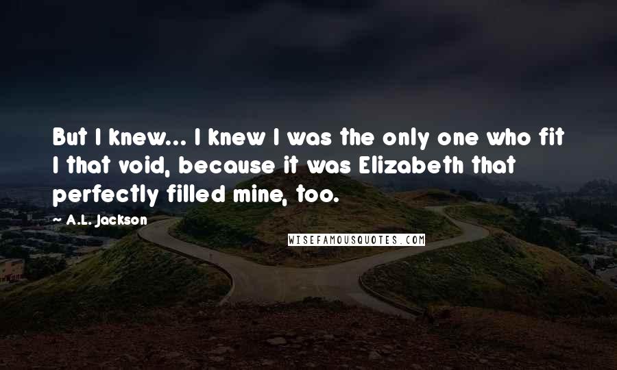 A.L. Jackson Quotes: But I knew... I knew I was the only one who fit I that void, because it was Elizabeth that perfectly filled mine, too.